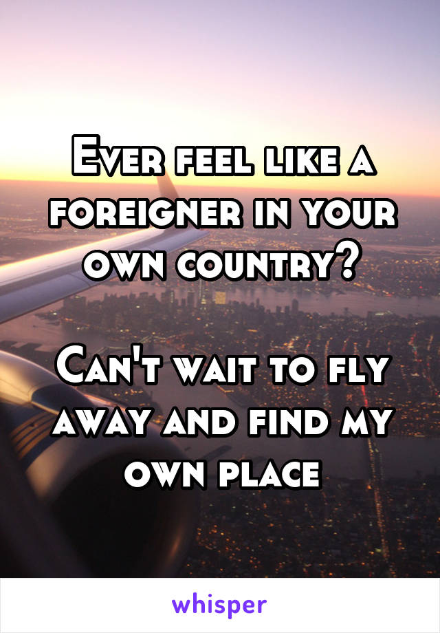 Ever feel like a foreigner in your own country?

Can't wait to fly away and find my own place