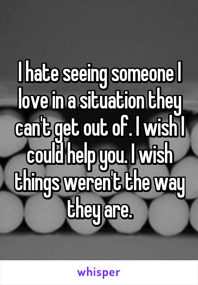 I hate seeing someone I love in a situation they can't get out of. I wish I could help you. I wish things weren't the way they are.