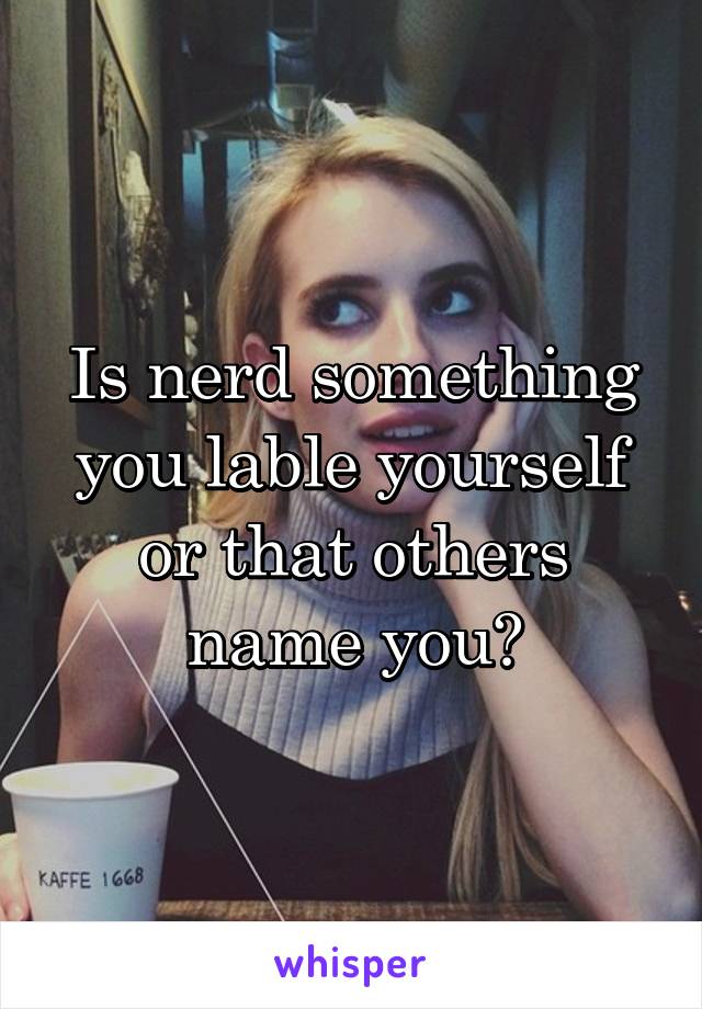 Is nerd something you lable yourself or that others name you?