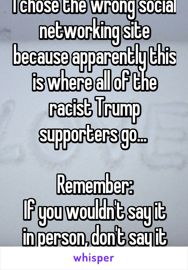 I chose the wrong social networking site because apparently this is where all of the racist Trump supporters go... 

Remember:
If you wouldn't say it in person, don't say it online...