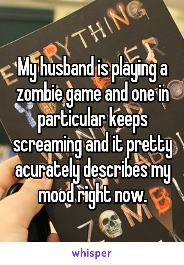 My husband is playing a zombie game and one in particular keeps screaming and it pretty acurately describes my mood right now.