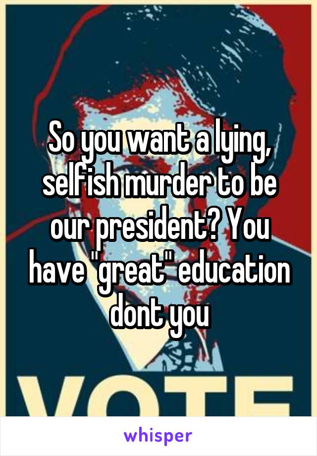 So you want a lying, selfish murder to be our president? You have "great" education dont you