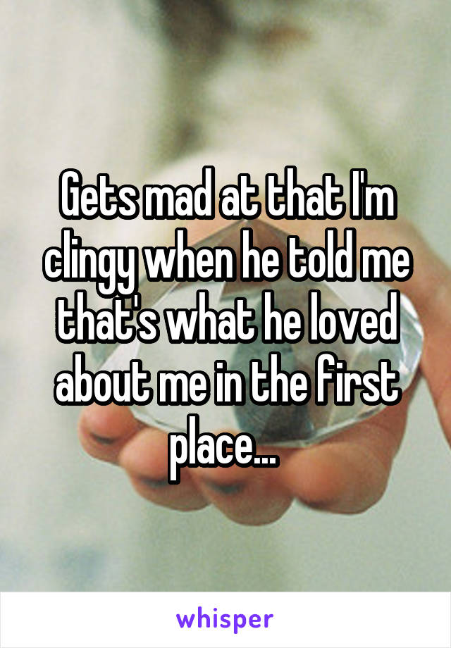 Gets mad at that I'm clingy when he told me that's what he loved about me in the first place... 