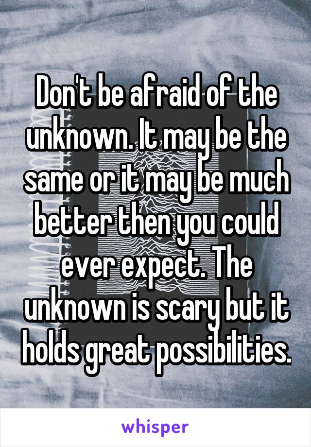 Don't be afraid of the unknown. It may be the same or it may be much better then you could ever expect. The unknown is scary but it holds great possibilities.