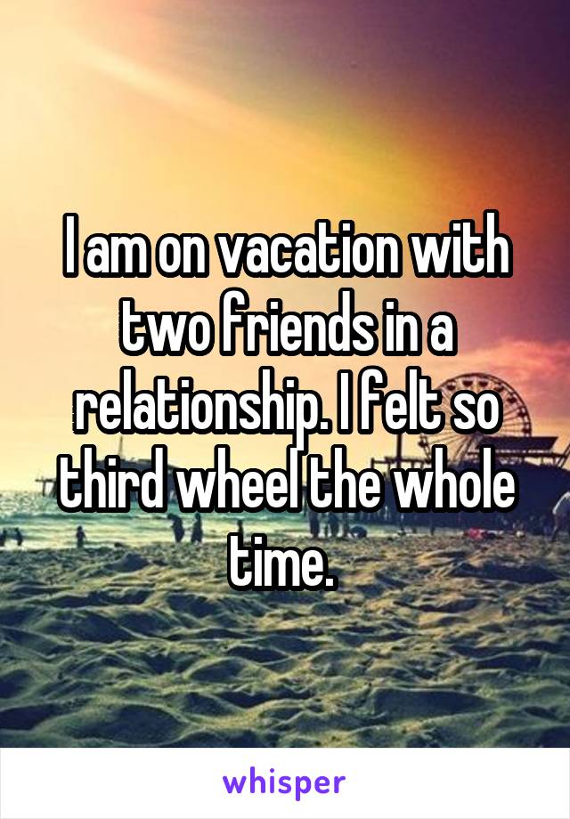 I am on vacation with two friends in a relationship. I felt so third wheel the whole time. 