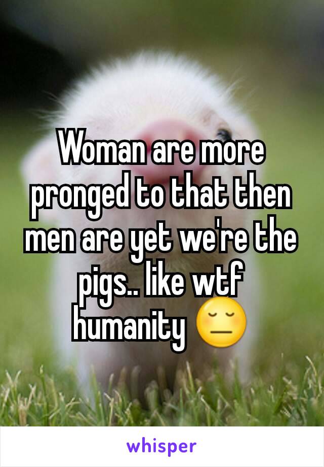 Woman are more pronged to that then men are yet we're the pigs.. like wtf humanity 😔