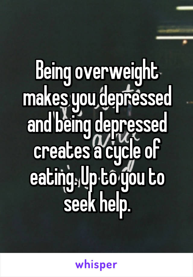 Being overweight makes you depressed and being depressed creates a cycle of eating. Up to you to seek help.