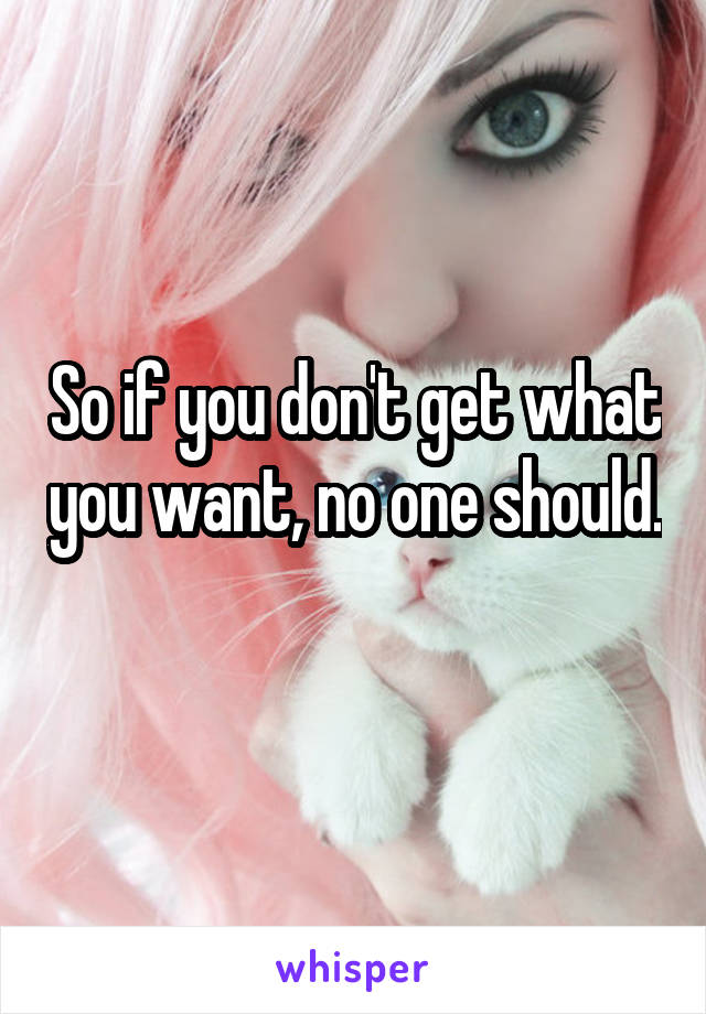 So if you don't get what you want, no one should. 