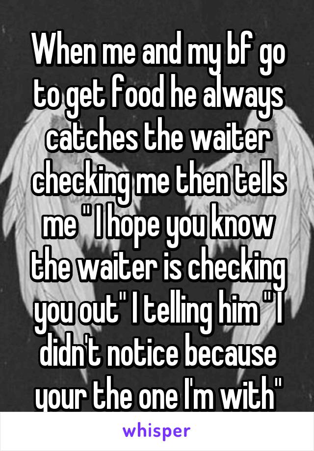 When me and my bf go to get food he always catches the waiter checking me then tells me " I hope you know the waiter is checking you out" I telling him " I didn't notice because your the one I'm with"