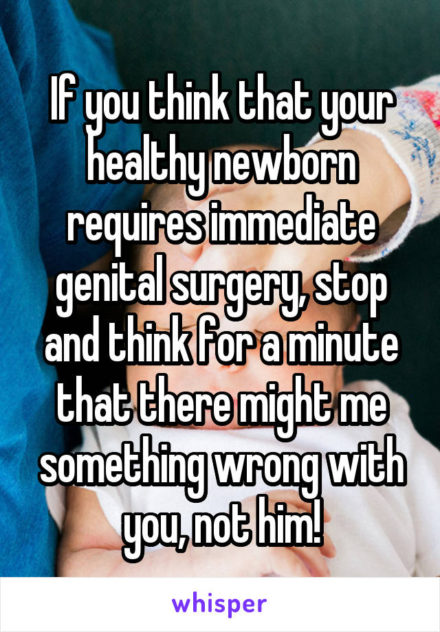 If you think that your healthy newborn requires immediate genital surgery, stop and think for a minute that there might me something wrong with you, not him!