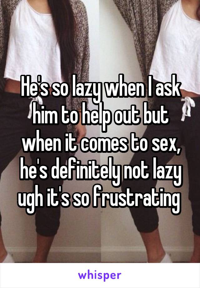 He's so lazy when I ask him to help out but when it comes to sex, he's definitely not lazy ugh it's so frustrating 