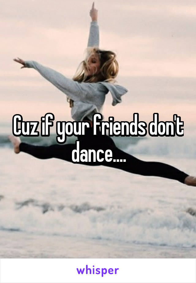 Cuz if your friends don't dance....