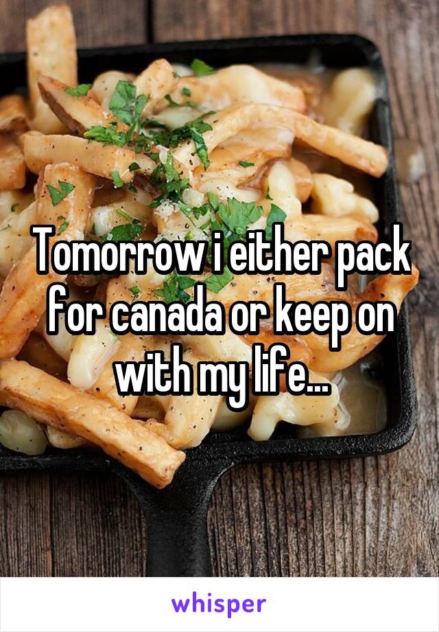 Tomorrow i either pack for canada or keep on with my life...