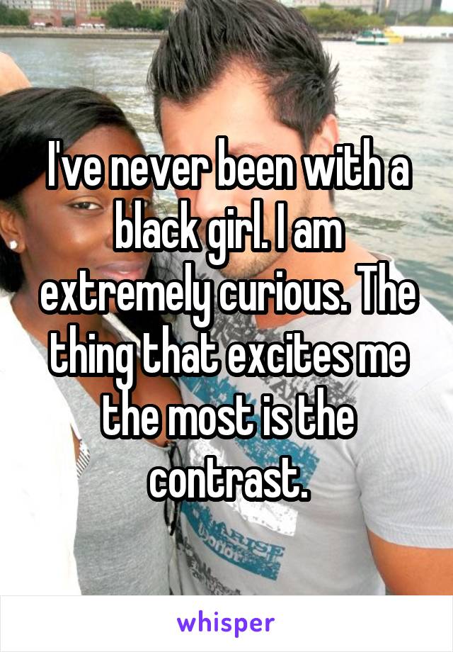 I've never been with a black girl. I am extremely curious. The thing that excites me the most is the contrast.