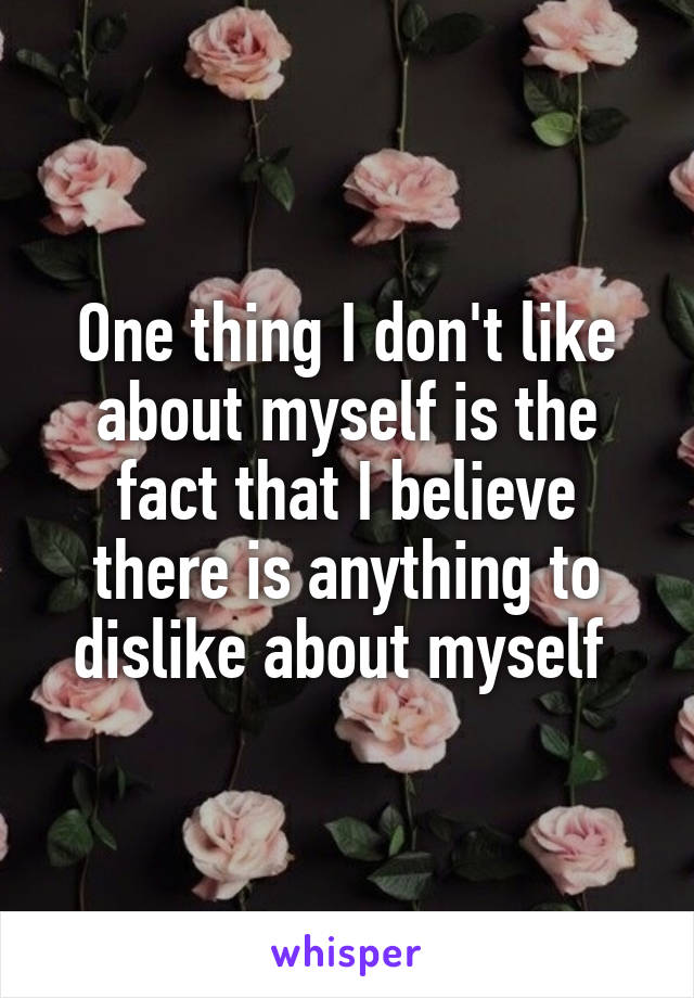 One thing I don't like about myself is the fact that I believe there is anything to dislike about myself 