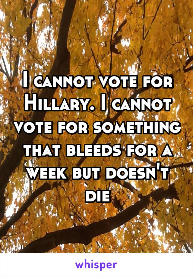 I cannot vote for Hillary. I cannot vote for something that bleeds for a week but doesn't die