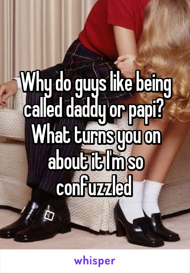 Why do guys like being called daddy or papi? 
What turns you on about it I'm so confuzzled 