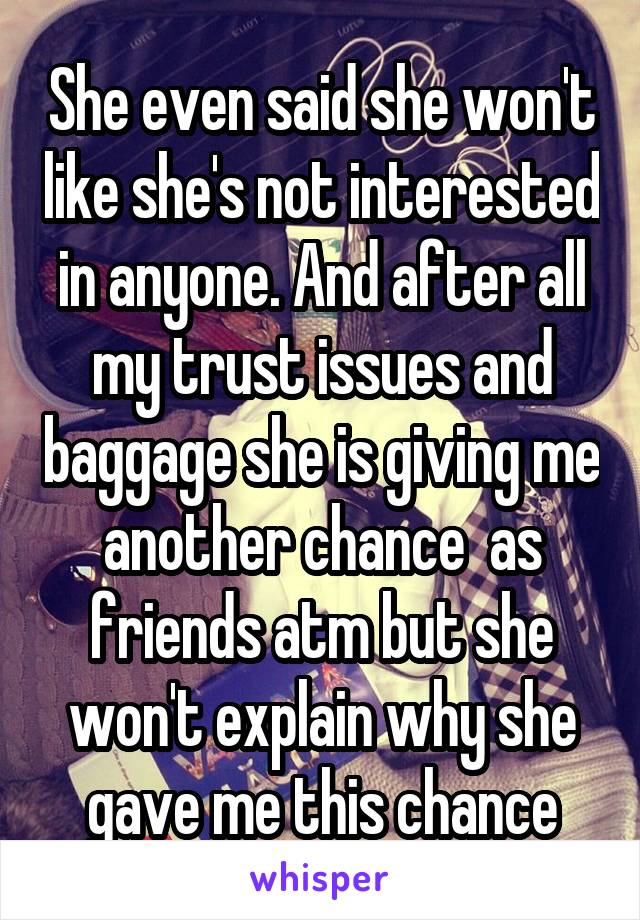 She even said she won't like she's not interested in anyone. And after all my trust issues and baggage she is giving me another chance  as friends atm but she won't explain why she gave me this chance