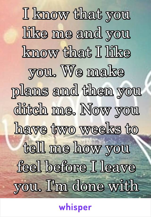 I know that you like me and you know that I like you. We make plans and then you ditch me. Now you have two weeks to tell me how you feel before I leave you. I'm done with the games 