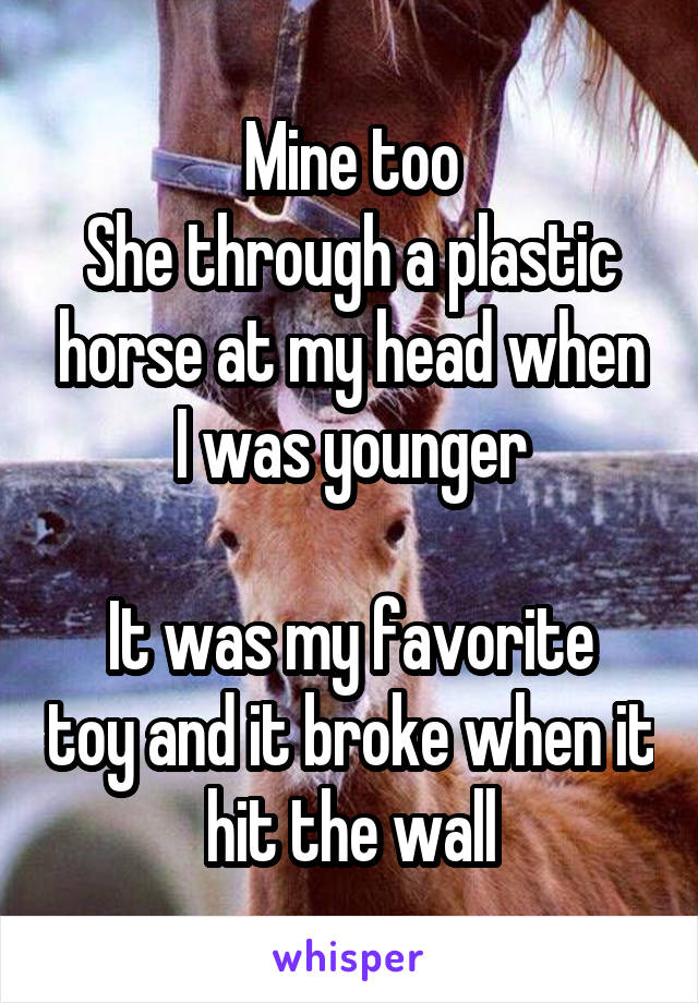 Mine too
She through a plastic horse at my head when I was younger

It was my favorite toy and it broke when it hit the wall