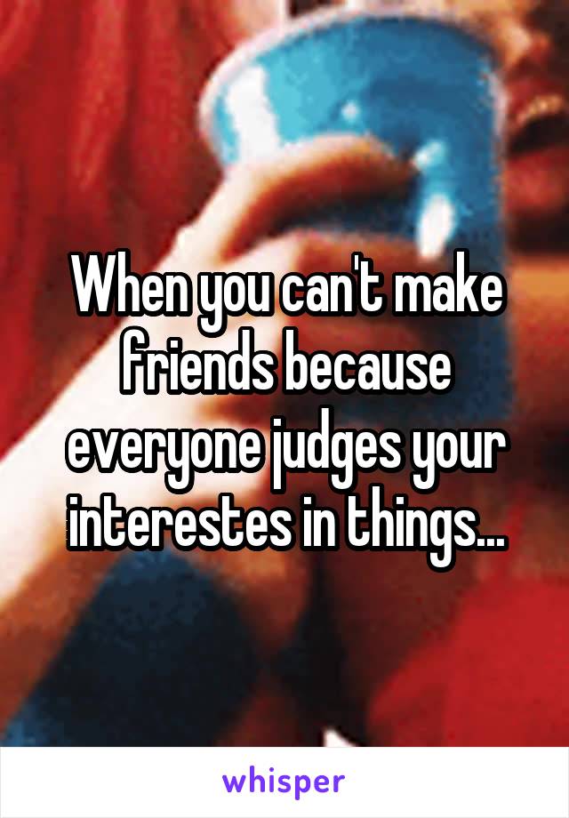 When you can't make friends because everyone judges your interestes in things...