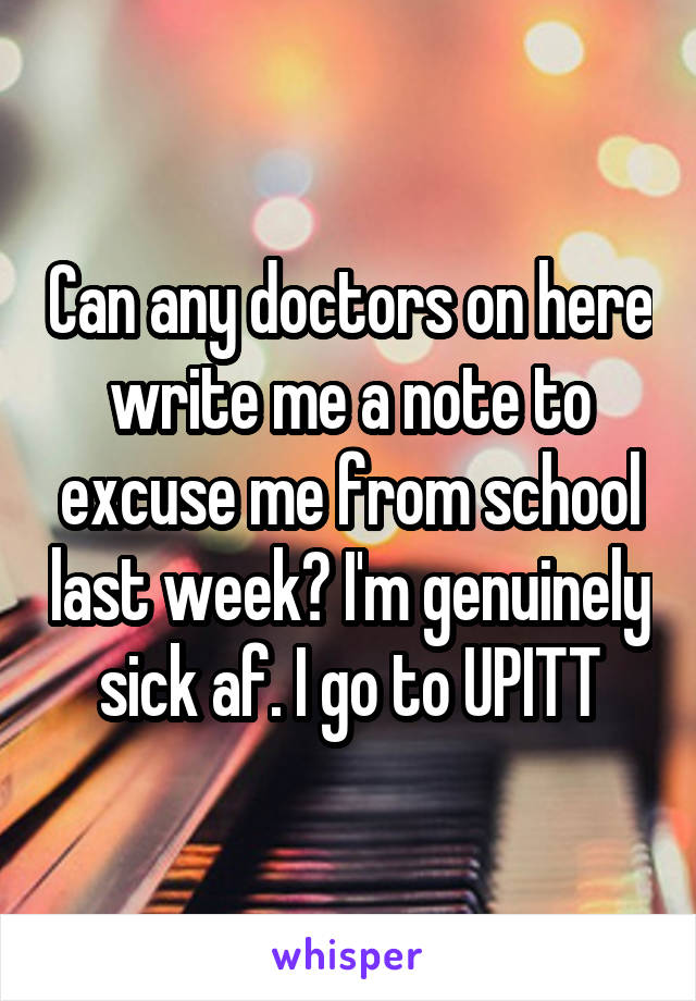 Can any doctors on here write me a note to excuse me from school last week? I'm genuinely sick af. I go to UPITT