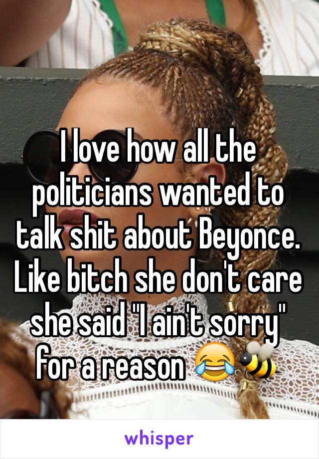 I love how all the politicians wanted to talk shit about Beyonce. Like bitch she don't care she said "I ain't sorry" for a reason 😂🐝