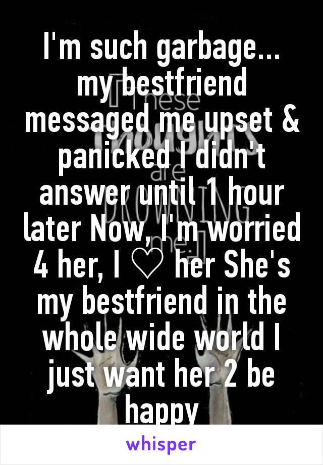 I'm such garbage... my bestfriend messaged me upset & panicked I didn't answer until 1 hour later Now, I'm worried 4 her, I ♡ her She's my bestfriend in the whole wide world I just want her 2 be happy