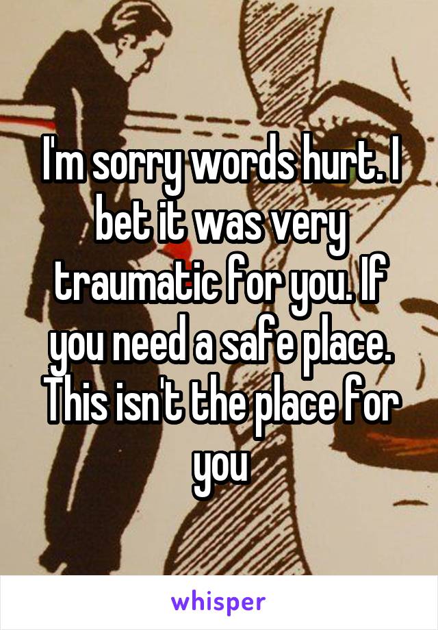 I'm sorry words hurt. I bet it was very traumatic for you. If you need a safe place. This isn't the place for you