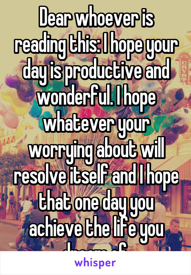 Dear whoever is reading this: I hope your day is productive and wonderful. I hope whatever your worrying about will resolve itself and I hope that one day you achieve the life you dream of.