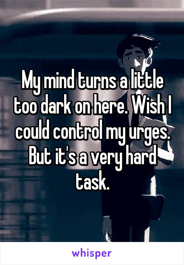 My mind turns a little too dark on here. Wish I could control my urges. But it's a very hard task.