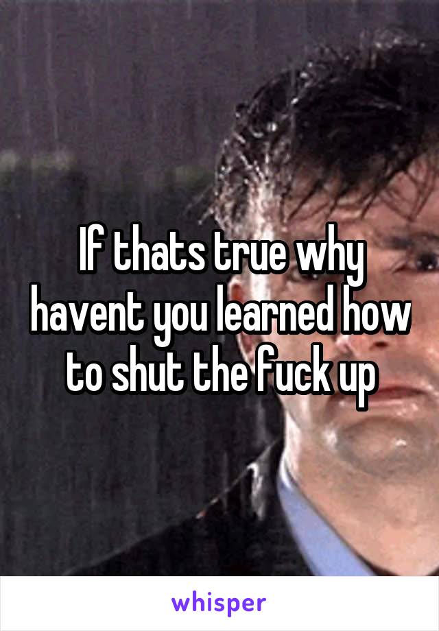 If thats true why havent you learned how to shut the fuck up