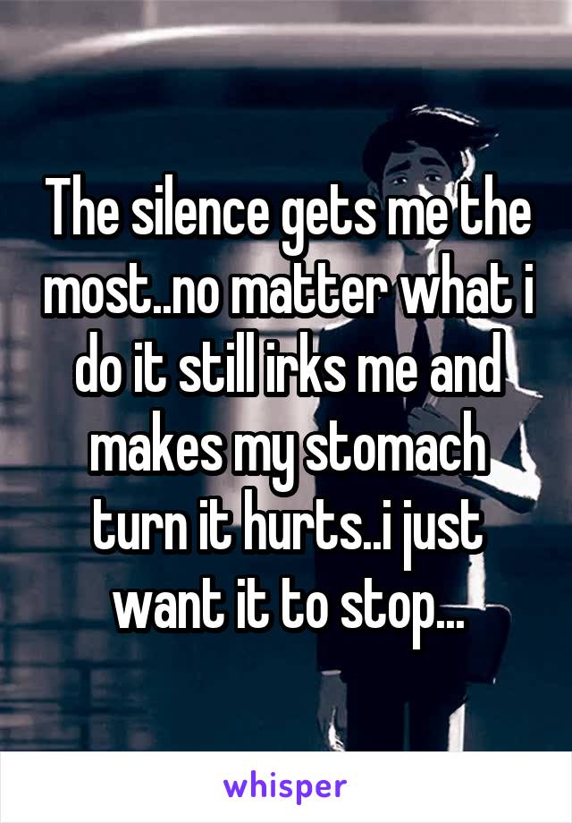 The silence gets me the most..no matter what i do it still irks me and makes my stomach turn it hurts..i just want it to stop...