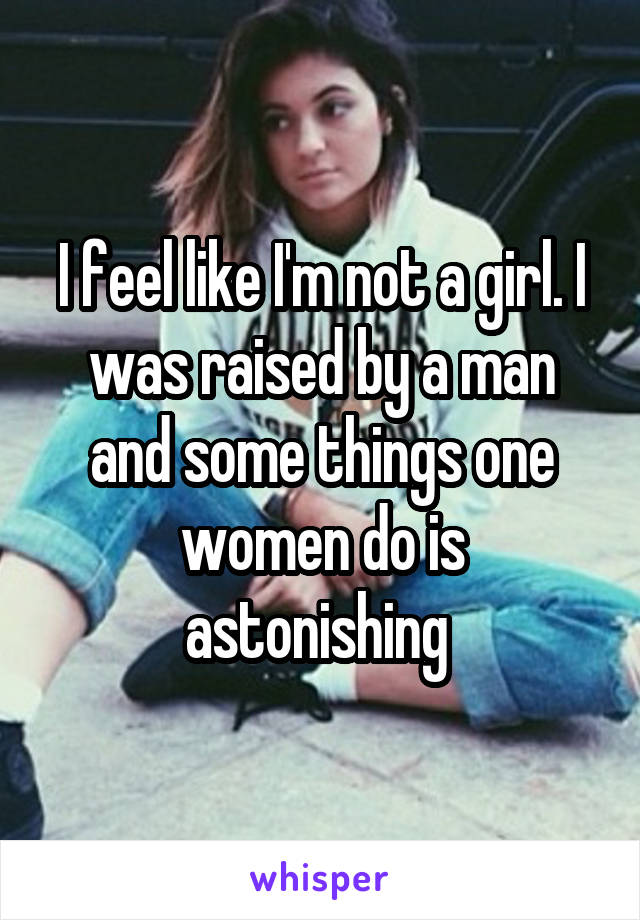 I feel like I'm not a girl. I was raised by a man and some things one women do is astonishing 