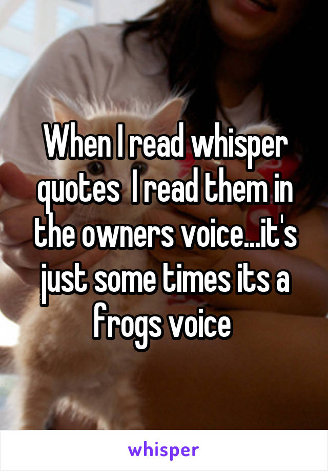 When I read whisper quotes  I read them in the owners voice...it's just some times its a frogs voice 