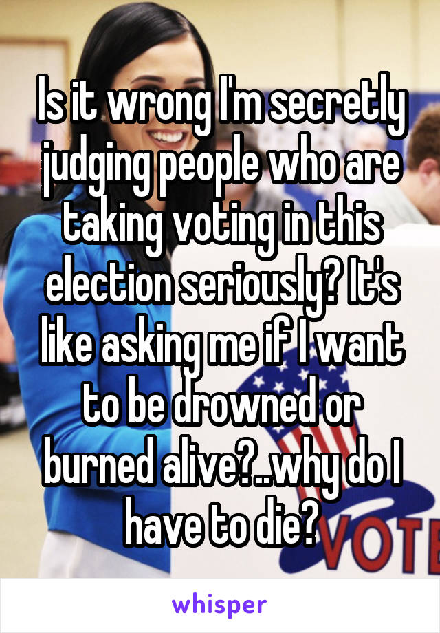 Is it wrong I'm secretly judging people who are taking voting in this election seriously? It's like asking me if I want to be drowned or burned alive?..why do I have to die?