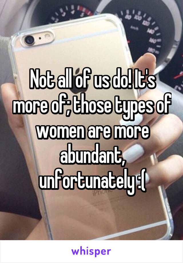 Not all of us do! It's more of; those types of women are more abundant, unfortunately :(