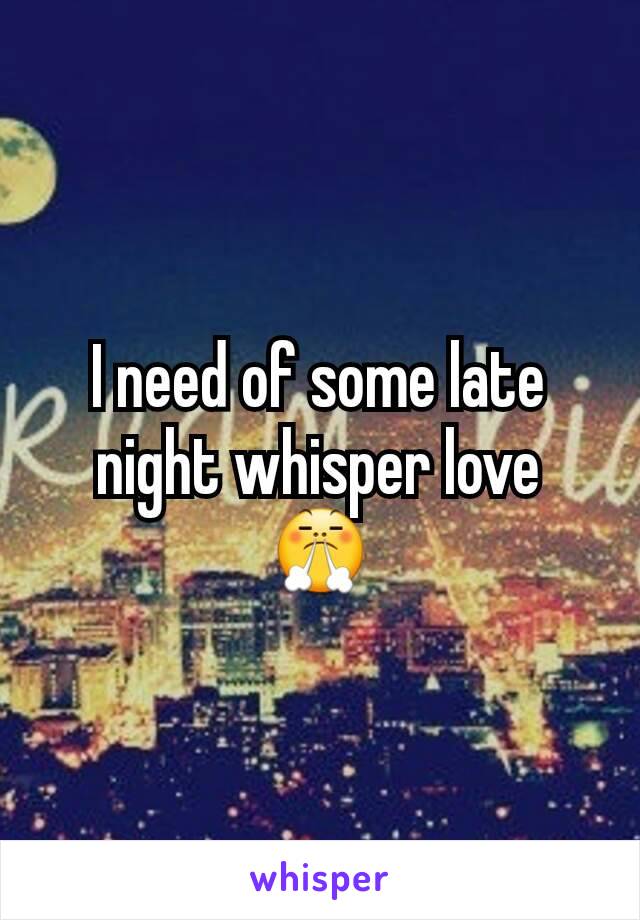 I need of some late night whisper love 😤