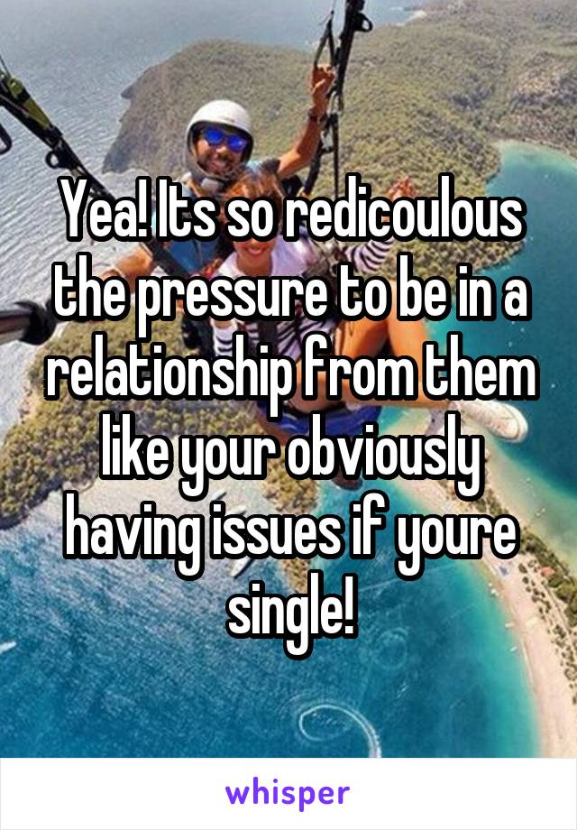 Yea! Its so redicoulous the pressure to be in a relationship from them like your obviously having issues if youre single!