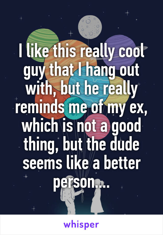 I like this really cool guy that I hang out with, but he really reminds me of my ex, which is not a good thing, but the dude seems like a better person....