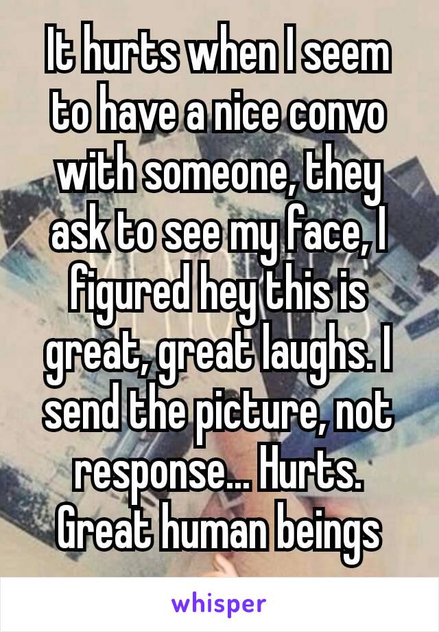 It hurts when I seem to have a nice convo with someone, they ask to see my face, I figured hey this is great, great laughs. I send the picture, not response... Hurts. Great human beings 👌