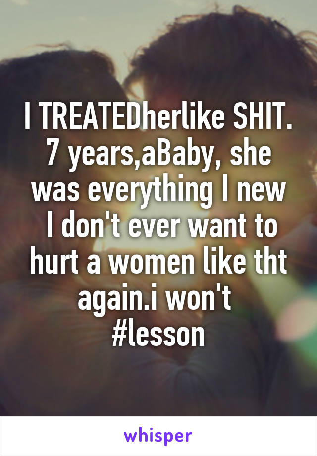 I TREATEDherlike SHIT. 7 years,aBaby, she was everything I new
 I don't ever want to hurt a women like tht again.i won't 
#lesson