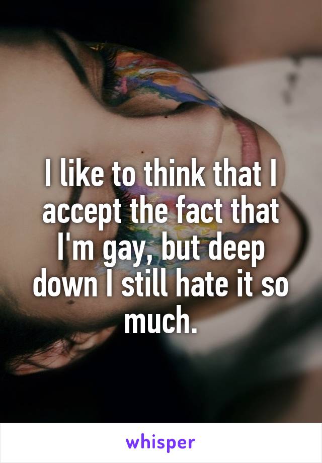 
I like to think that I accept the fact that I'm gay, but deep down I still hate it so much.