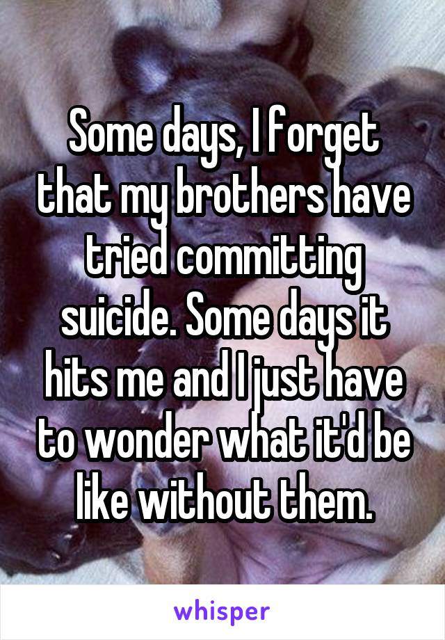 Some days, I forget that my brothers have tried committing suicide. Some days it hits me and I just have to wonder what it'd be like without them.