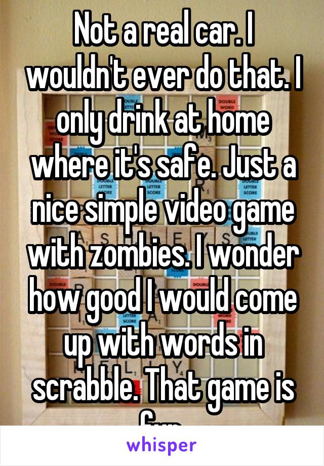 Not a real car. I wouldn't ever do that. I only drink at home where it's safe. Just a nice simple video game with zombies. I wonder how good I would come up with words in scrabble. That game is fun.