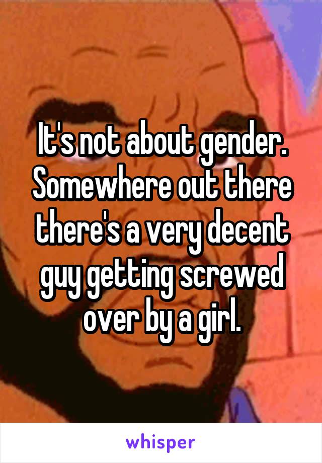 It's not about gender. Somewhere out there there's a very decent guy getting screwed over by a girl.