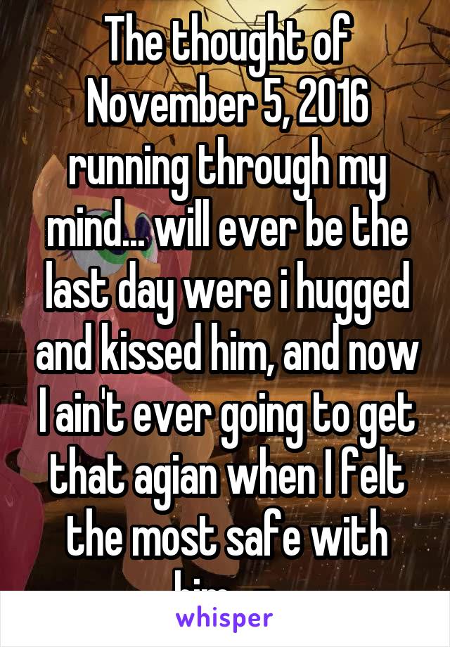 The thought of November 5, 2016 running through my mind... will ever be the last day were i hugged and kissed him, and now I ain't ever going to get that agian when I felt the most safe with him. .-.