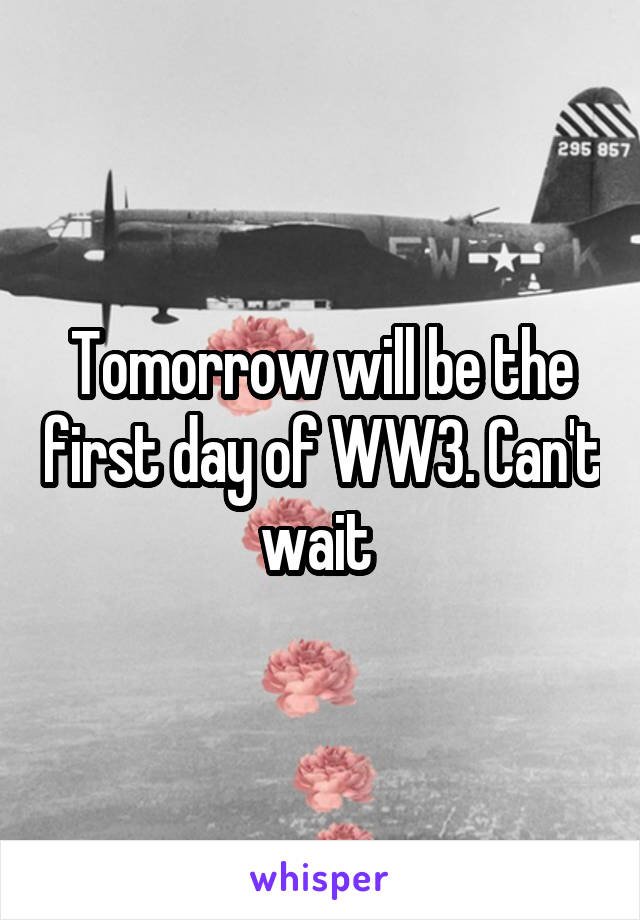 Tomorrow will be the first day of WW3. Can't wait 