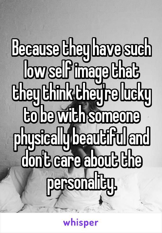 Because they have such low self image that they think they're lucky to be with someone physically beautiful and don't care about the personality.