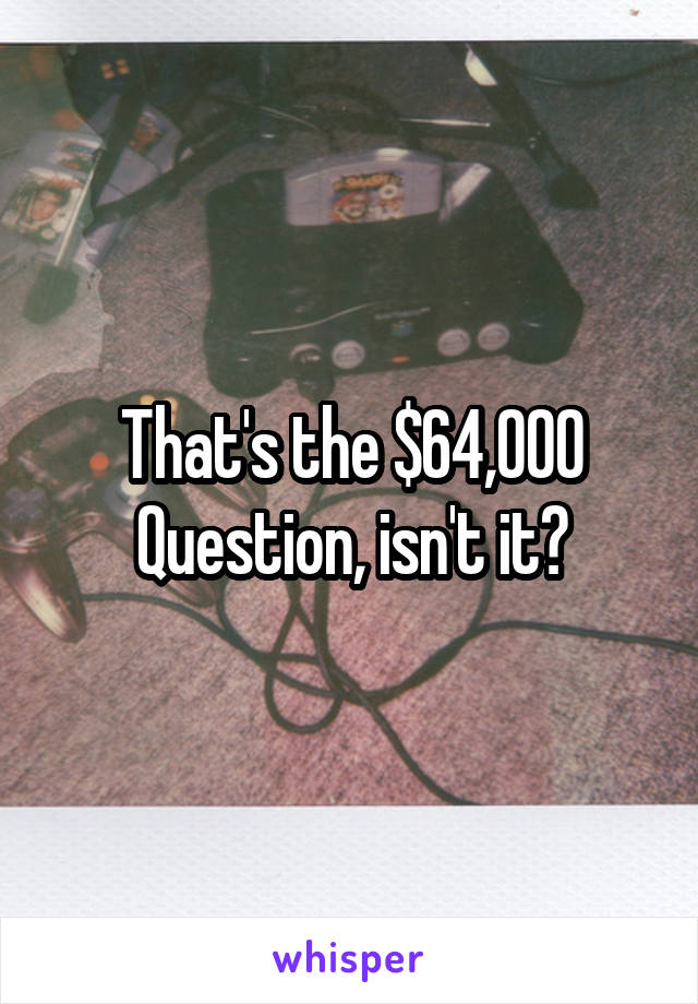 That's the $64,000 Question, isn't it?